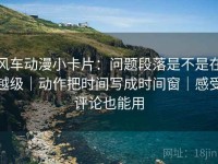 风车动漫小卡片：问题段落是不是在越级｜动作把时间写成时间窗｜感受评论也能用