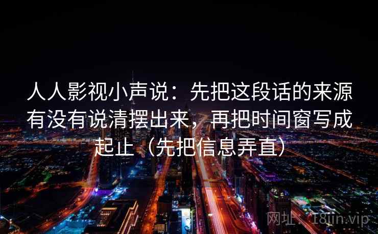 人人影视小声说：先把这段话的来源有没有说清摆出来，再把时间窗写成起止（先把信息弄直）