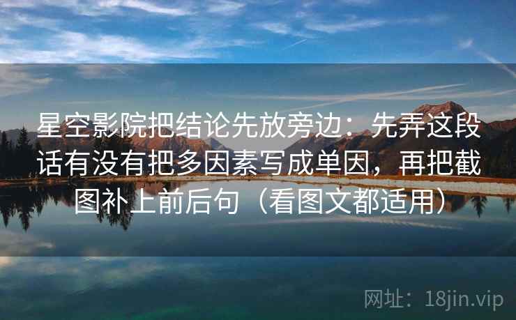 星空影院把结论先放旁边:先弄这段话有没有把多因素写成单因,再把截图补上前后句(看图文都适用) 星空影院把结论先放旁边:先弄这段话有没有把多因素写成单因,再把截图补上前后句(看图文都适用)