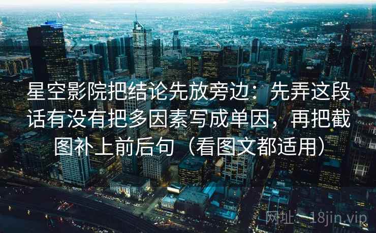 星空影院把结论先放旁边:先弄这段话有没有把多因素写成单因,再把截图补上前后句(看图文都适用) 星空影院把结论先放旁边:先弄这段话有没有把多因素写成单因,再把截图补上前后句(看图文都适用)